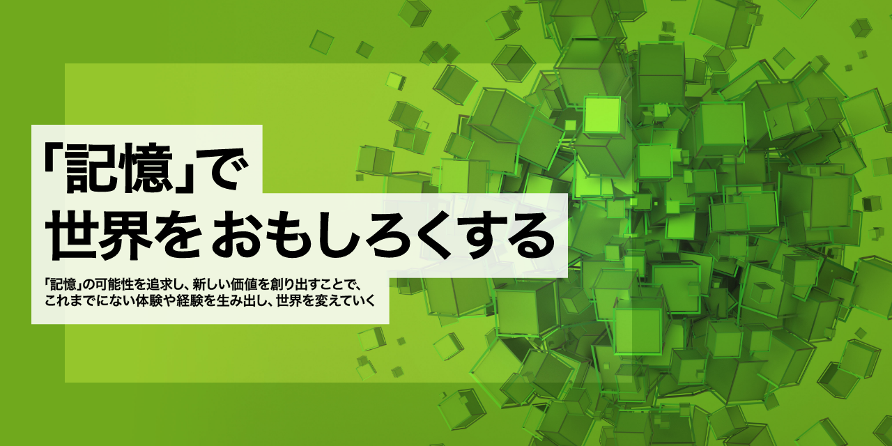 「記憶」で世界をおもしろくする - 「記憶」の可能性を追求し、新しい価値を創り出すことで、これまでにない体験や経験を生み出し、世界を変えていく