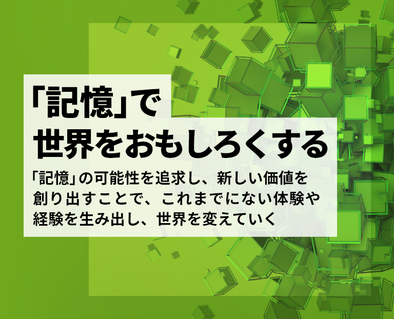 「記憶」で世界をおもしろくする - 「記憶」の可能性を追求し、新しい価値を創り出すことで、これまでにない体験や経験を生み出し、世界を変えていく